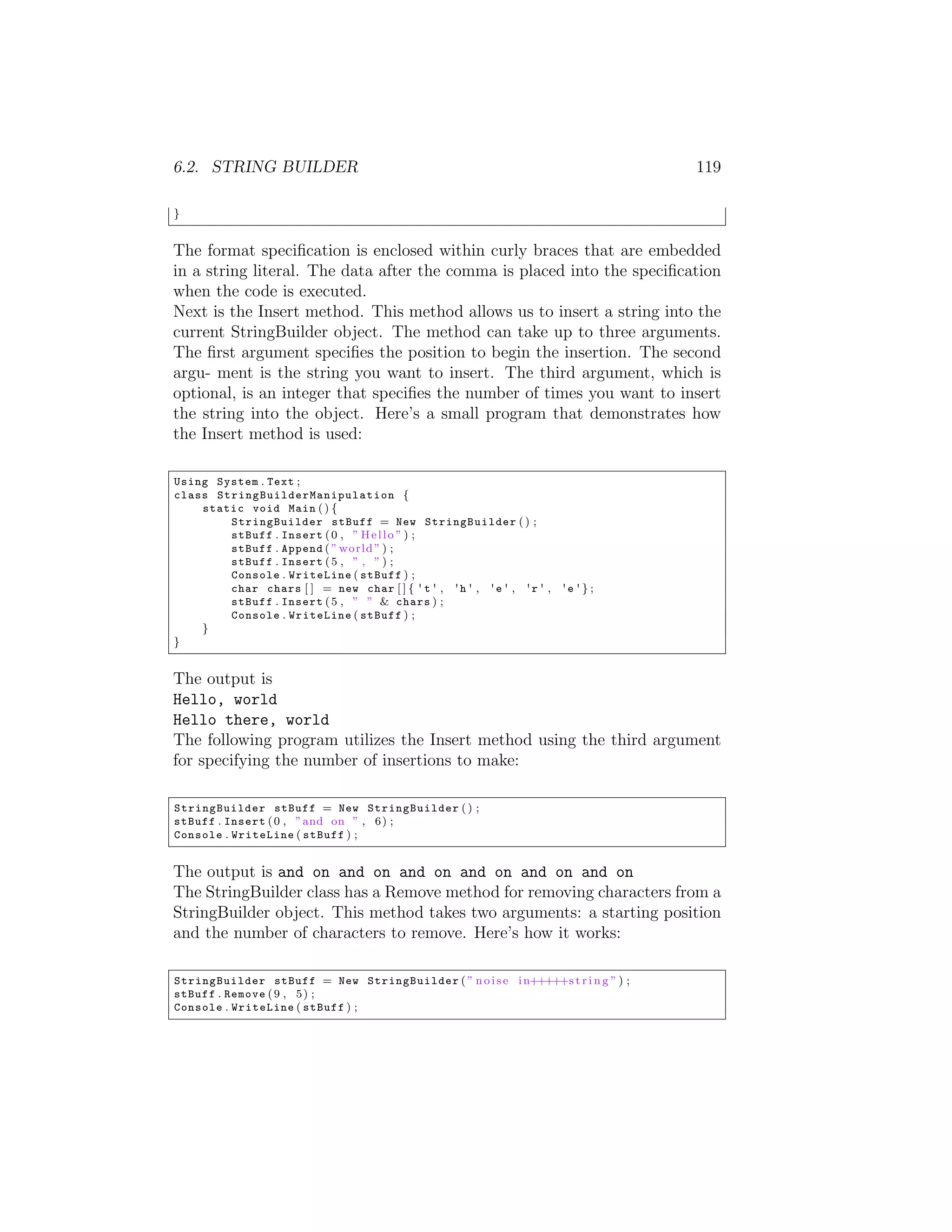 6.2. STRING BUILDER 119 } The format speciﬁcation is enclosed within curly braces that are embedded in a string literal. The data after the comma is placed into the speciﬁcation when the code is executed. Next is the Insert method. This method allows us to insert a string into the current StringBuilder object. The method can take up to three arguments. The ﬁrst argument speciﬁes the position to begin the insertion. The second argu- ment is the string you want to insert. The third argument, which is optional, is an integer that speciﬁes the number of times you want to insert the string into the object. Here’s a small program that demonstrates how the Insert method is used: Using System . Text ; class S t r i n g B u i l d e r M a n i p u l a t i o n { static void Main ( ) { StringBuilder stBuff = New StringBuilder ( ) ; stBuff . Insert ( 0 , ” H e l l o ” ) ; stBuff . Append ( ” world ” ) ; stBuff . Insert ( 5 , ” , ” ) ; Console . WriteLine ( stBuff ) ; char chars [ ] = new char [ ] { ' t ' , ' h ' , ' e ' , ' r ' , 'e ' } ; stBuff . Insert ( 5 , ” ” & chars ) ; Console . WriteLine ( stBuff ) ; } } The output is Hello, world Hello there, world The following program utilizes the Insert method using the third argument for specifying the number of insertions to make: StringBuilder stBuff = New StringBuilder ( ) ; stBuff . Insert ( 0 , ” and on ” , 6 ) ; Console . WriteLine ( stBuff ) ; The output is and on and on and on and on and on and on The StringBuilder class has a Remove method for removing characters from a StringBuilder object. This method takes two arguments: a starting position and the number of characters to remove. Here’s how it works: StringBuilder stBuff = New StringBuilder ( ” n o i s e i n+++++s t r i n g ” ) ; stBuff . Remove ( 9 , 5 ) ; Console . WriteLine ( stBuff ) ; 