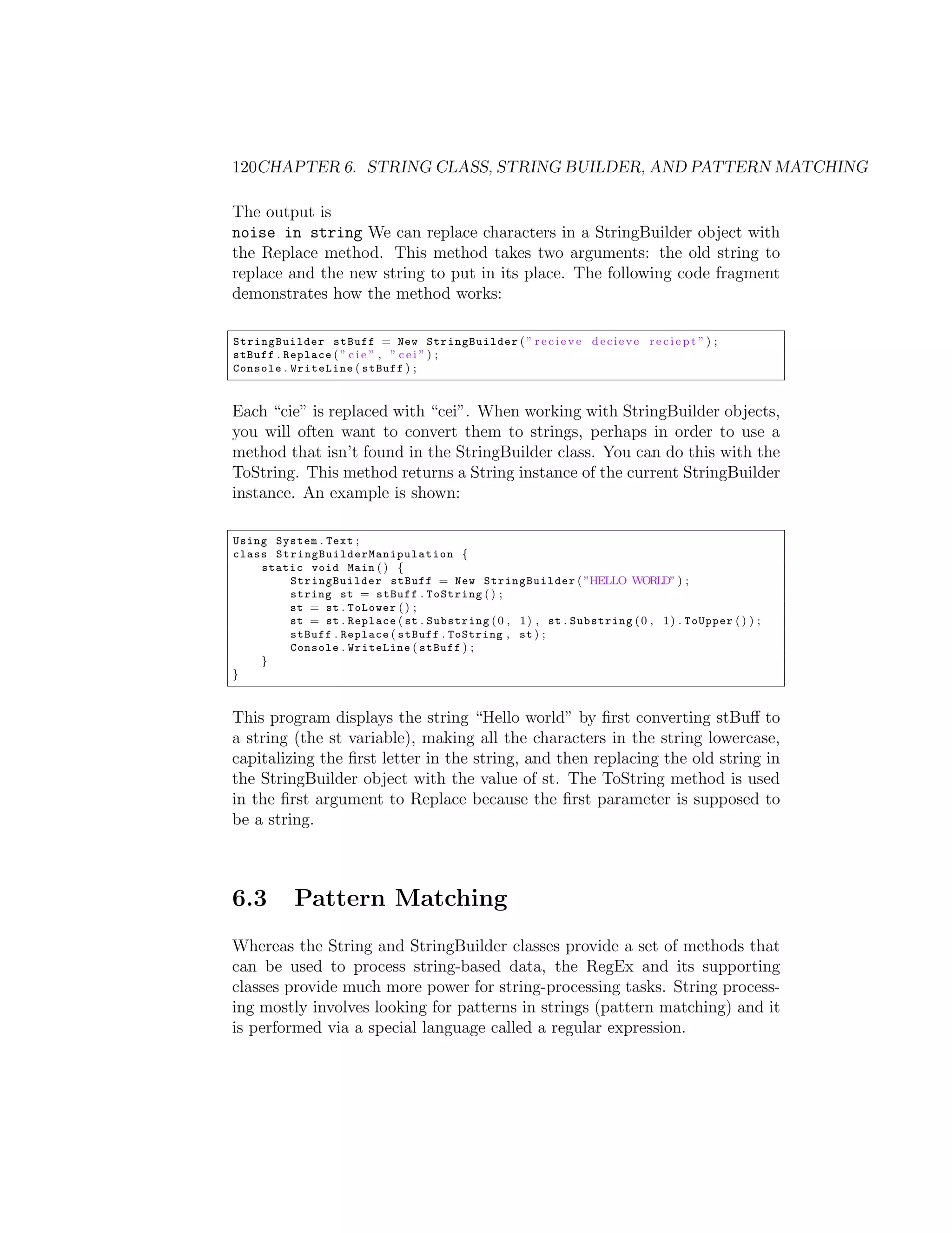 120CHAPTER 6. STRING CLASS, STRING BUILDER, AND PATTERN MATCHING The output is noise in string We can replace characters in a StringBuilder object with the Replace method. This method takes two arguments: the old string to replace and the new string to put in its place. The following code fragment demonstrates how the method works: StringBuilder stBuff = New StringBuilder ( ” r e c i e v e d e c i e v e r e c i e p t ” ) ; stBuff . Replace ( ” c i e ” , ” c e i ” ) ; Console . WriteLine ( stBuff ) ; Each “cie” is replaced with “cei”. When working with StringBuilder objects, you will often want to convert them to strings, perhaps in order to use a method that isn’t found in the StringBuilder class. You can do this with the ToString. This method returns a String instance of the current StringBuilder instance. An example is shown: Using System . Text ; class S t r i n g B u i l d e r M a n i p u l a t i o n { static void Main ( ) { StringBuilder stBuff = New StringBuilder ( ”HELLO WORLD” ) ; string st = stBuff . ToString ( ) ; st = st . ToLower ( ) ; st = st . Replace ( st . Substring ( 0 , 1 ) , st . Substring ( 0 , 1 ) . ToUpper ( ) ) ; stBuff . Replace ( stBuff . ToString , st ) ; Console . WriteLine ( stBuff ) ; } } This program displays the string “Hello world” by ﬁrst converting stBu↵ to a string (the st variable), making all the characters in the string lowercase, capitalizing the ﬁrst letter in the string, and then replacing the old string in the StringBuilder object with the value of st. The ToString method is used in the ﬁrst argument to Replace because the ﬁrst parameter is supposed to be a string. 6.3 Pattern Matching Whereas the String and StringBuilder classes provide a set of methods that can be used to process string-based data, the RegEx and its supporting classes provide much more power for string-processing tasks. String process- ing mostly involves looking for patterns in strings (pattern matching) and it is performed via a special language called a regular expression. 