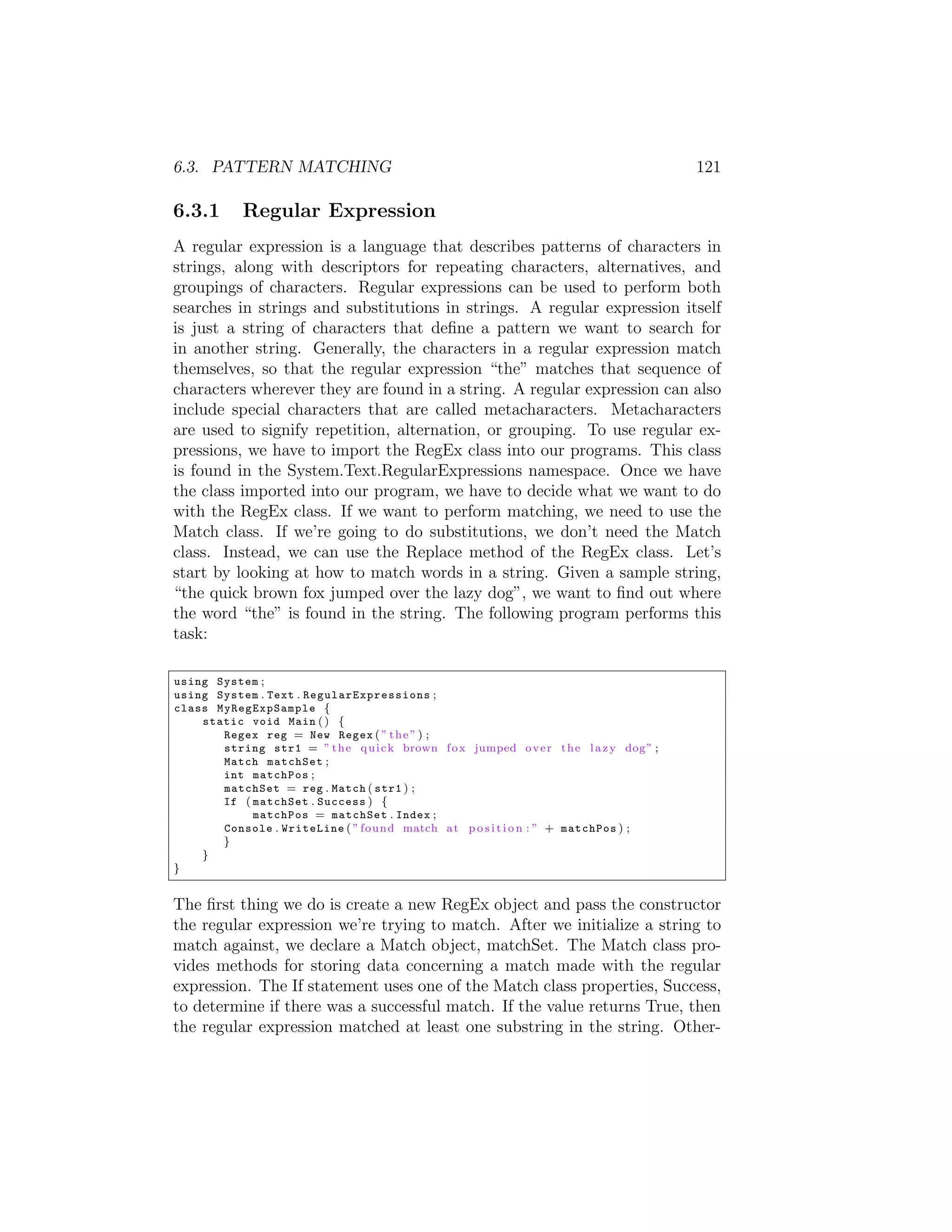 6.3. PATTERN MATCHING 121 6.3.1 Regular Expression A regular expression is a language that describes patterns of characters in strings, along with descriptors for repeating characters, alternatives, and groupings of characters. Regular expressions can be used to perform both searches in strings and substitutions in strings. A regular expression itself is just a string of characters that deﬁne a pattern we want to search for in another string. Generally, the characters in a regular expression match themselves, so that the regular expression “the” matches that sequence of characters wherever they are found in a string. A regular expression can also include special characters that are called metacharacters. Metacharacters are used to signify repetition, alternation, or grouping. To use regular ex- pressions, we have to import the RegEx class into our programs. This class is found in the System.Text.RegularExpressions namespace. Once we have the class imported into our program, we have to decide what we want to do with the RegEx class. If we want to perform matching, we need to use the Match class. If we’re going to do substitutions, we don’t need the Match class. Instead, we can use the Replace method of the RegEx class. Let’s start by looking at how to match words in a string. Given a sample string, “the quick brown fox jumped over the lazy dog”, we want to ﬁnd out where the word “the” is found in the string. The following program performs this task: using System ; using System . Text . R e g u l a r E x p r e s s i o n s ; class My RegExpSa mple { static void Main ( ) { Regex reg = New Regex ( ” t h e ” ) ; string str1 = ” t h e q u i c k brown f o x jumped o v e r t h e l a z y dog ” ; Match matchSet ; int matchPos ; matchSet = reg . Match ( str1 ) ; If ( matchSet . Success ) { matchPos = matchSet . Index ; Console . WriteLine ( ” found match a t p o s i t i o n : ” + matchPos ) ; } } } The ﬁrst thing we do is create a new RegEx object and pass the constructor the regular expression we’re trying to match. After we initialize a string to match against, we declare a Match object, matchSet. The Match class pro- vides methods for storing data concerning a match made with the regular expression. The If statement uses one of the Match class properties, Success, to determine if there was a successful match. If the value returns True, then the regular expression matched at least one substring in the string. Other- 