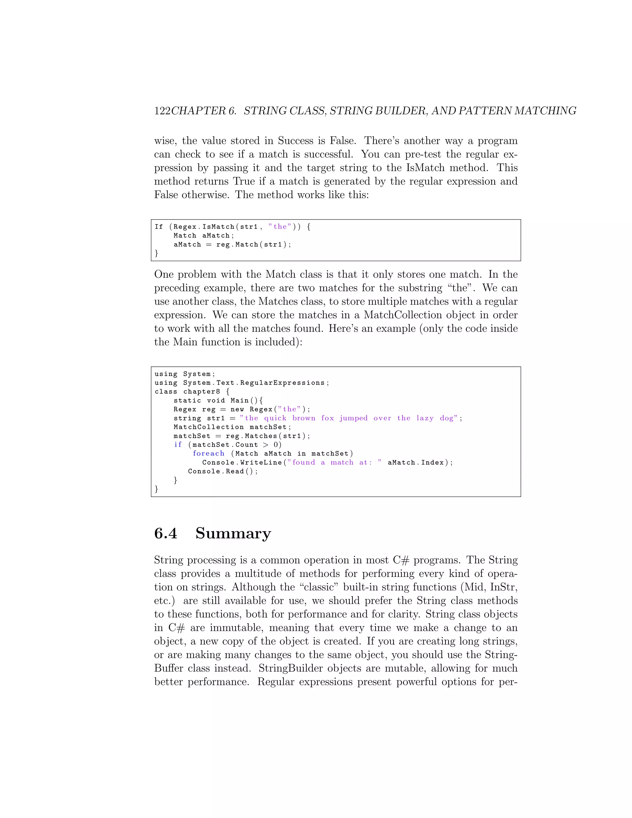 122CHAPTER 6. STRING CLASS, STRING BUILDER, AND PATTERN MATCHING wise, the value stored in Success is False. There’s another way a program can check to see if a match is successful. You can pre-test the regular ex- pression by passing it and the target string to the IsMatch method. This method returns True if a match is generated by the regular expression and False otherwise. The method works like this: If ( Regex . IsMatch ( str1 , ” t h e ” ) ) { Match aMatch ; aMatch = reg . Match ( str1 ) ; } One problem with the Match class is that it only stores one match. In the preceding example, there are two matches for the substring “the”. We can use another class, the Matches class, to store multiple matches with a regular expression. We can store the matches in a MatchCollection object in order to work with all the matches found. Here’s an example (only the code inside the Main function is included): using System ; using System . Text . R e g u l a r E x p r e s s i o n s ; class chapter8 { static void Main ( ) { Regex reg = new Regex ( ” t h e ” ) ; string str1 = ” t h e q u i c k brown f o x jumped o v e r t h e l a z y dog ” ; M at ch Co l le ct io n matchSet ; matchSet = reg . Matches ( str1 ) ; i f ( matchSet . Count > 0 ) f o r e a c h ( Match aMatch in matchSet ) Console . WriteLine ( ” found a match a t : ” aMatch . Index ) ; Console . Read ( ) ; } } 6.4 Summary String processing is a common operation in most C# programs. The String class provides a multitude of methods for performing every kind of opera- tion on strings. Although the “classic” built-in string functions (Mid, InStr, etc.) are still available for use, we should prefer the String class methods to these functions, both for performance and for clarity. String class objects in C# are immutable, meaning that every time we make a change to an object, a new copy of the object is created. If you are creating long strings, or are making many changes to the same object, you should use the String- Bu↵er class instead. StringBuilder objects are mutable, allowing for much better performance. Regular expressions present powerful options for per- 