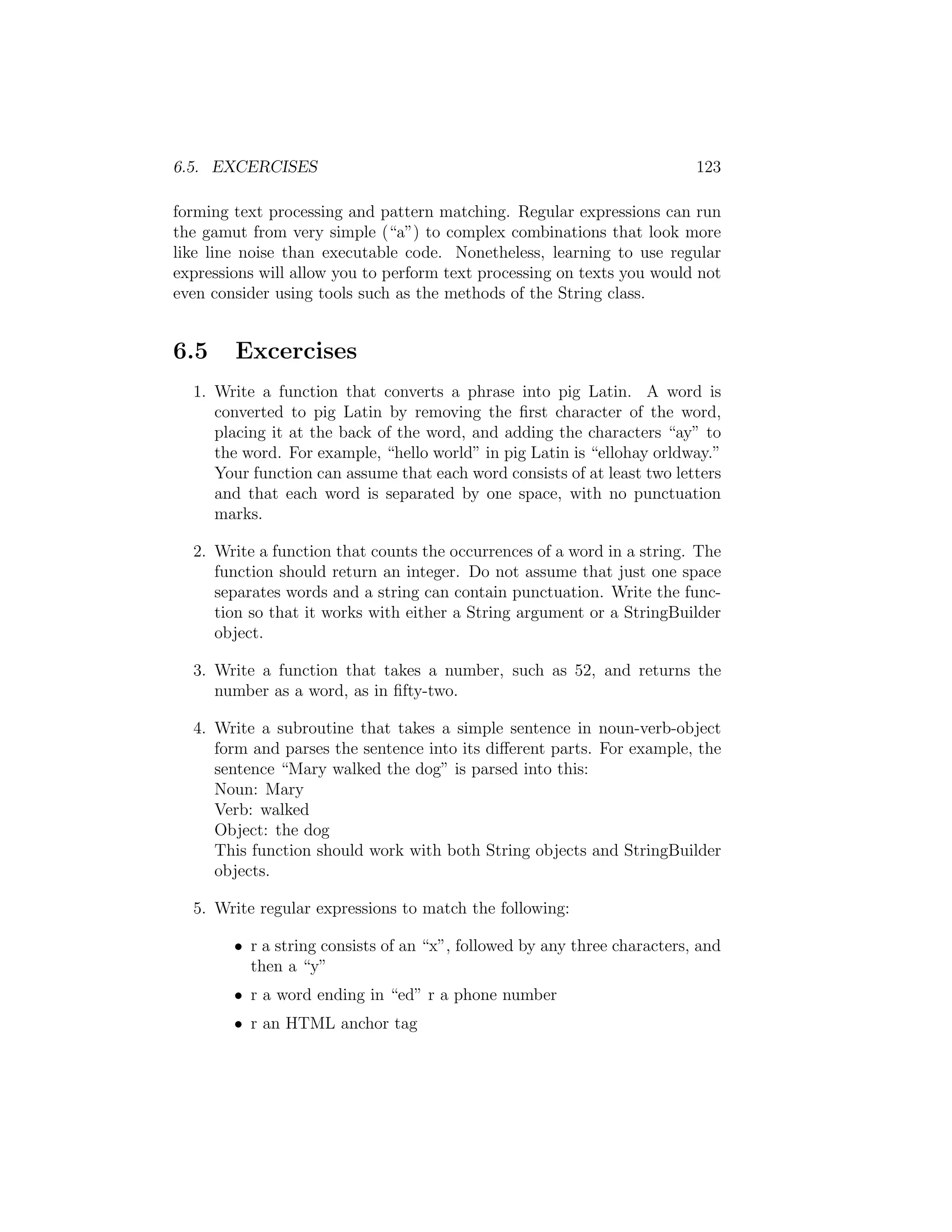 6.5. EXCERCISES 123 forming text processing and pattern matching. Regular expressions can run the gamut from very simple (“a”) to complex combinations that look more like line noise than executable code. Nonetheless, learning to use regular expressions will allow you to perform text processing on texts you would not even consider using tools such as the methods of the String class. 6.5 Excercises 1. Write a function that converts a phrase into pig Latin. A word is converted to pig Latin by removing the ﬁrst character of the word, placing it at the back of the word, and adding the characters “ay” to the word. For example, “hello world” in pig Latin is “ellohay orldway.” Your function can assume that each word consists of at least two letters and that each word is separated by one space, with no punctuation marks. 2. Write a function that counts the occurrences of a word in a string. The function should return an integer. Do not assume that just one space separates words and a string can contain punctuation. Write the func- tion so that it works with either a String argument or a StringBuilder object. 3. Write a function that takes a number, such as 52, and returns the number as a word, as in ﬁfty-two. 4. Write a subroutine that takes a simple sentence in noun-verb-object form and parses the sentence into its di↵erent parts. For example, the sentence “Mary walked the dog” is parsed into this: Noun: Mary Verb: walked Object: the dog This function should work with both String objects and StringBuilder objects. 5. Write regular expressions to match the following: • r a string consists of an “x”, followed by any three characters, and then a “y” • r a word ending in “ed” r a phone number • r an HTML anchor tag 