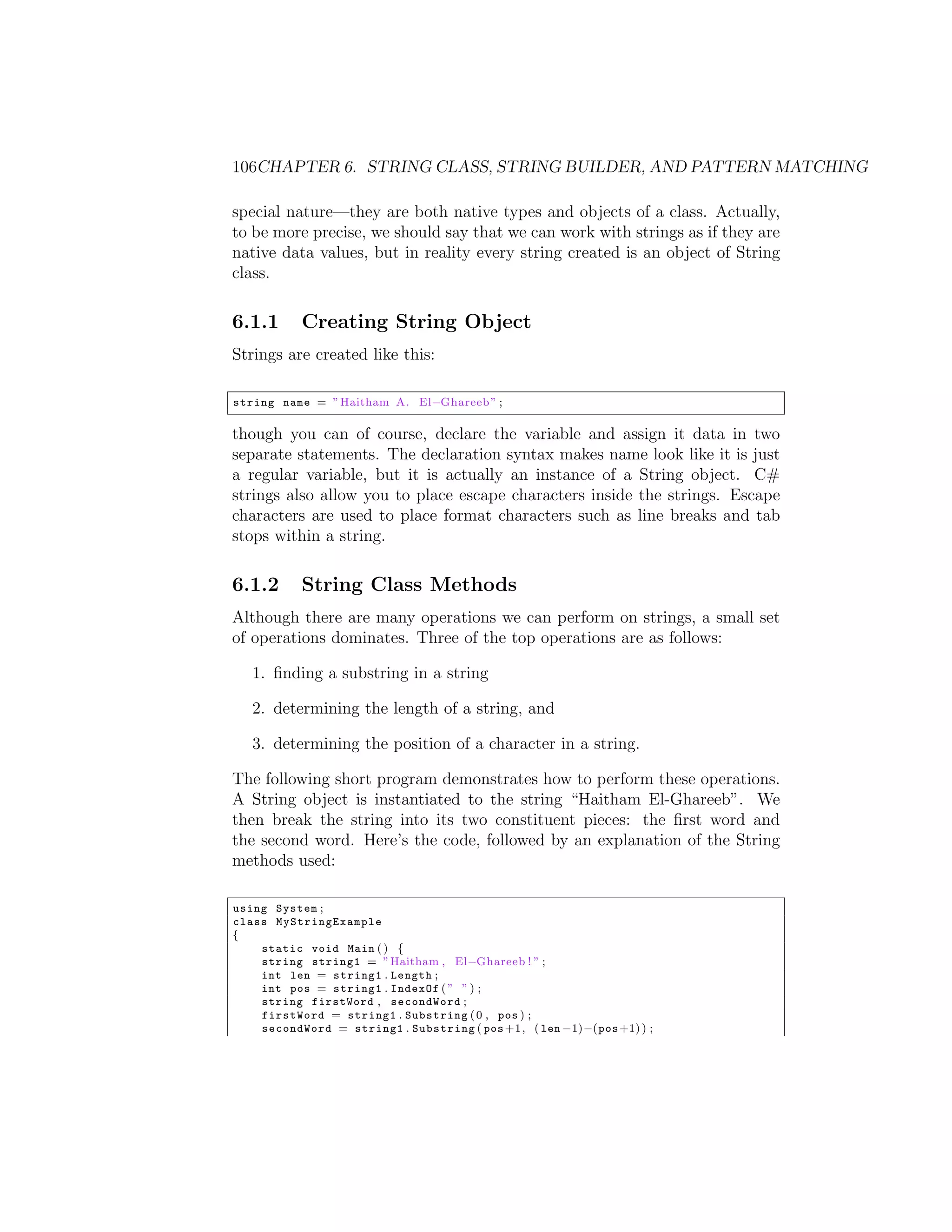 106CHAPTER 6. STRING CLASS, STRING BUILDER, AND PATTERN MATCHING special nature—they are both native types and objects of a class. Actually, to be more precise, we should say that we can work with strings as if they are native data values, but in reality every string created is an object of String class. 6.1.1 Creating String Object Strings are created like this: string name = ” Haitham A. El Ghareeb ” ; though you can of course, declare the variable and assign it data in two separate statements. The declaration syntax makes name look like it is just a regular variable, but it is actually an instance of a String object. C# strings also allow you to place escape characters inside the strings. Escape characters are used to place format characters such as line breaks and tab stops within a string. 6.1.2 String Class Methods Although there are many operations we can perform on strings, a small set of operations dominates. Three of the top operations are as follows: 1. ﬁnding a substring in a string 2. determining the length of a string, and 3. determining the position of a character in a string. The following short program demonstrates how to perform these operations. A String object is instantiated to the string “Haitham El-Ghareeb”. We then break the string into its two constituent pieces: the ﬁrst word and the second word. Here’s the code, followed by an explanation of the String methods used: using System ; class My St r in gE xa m pl e { static void Main ( ) { string string1 = ” Haitham , El Ghareeb ! ” ; int len = string1 . Length ; int pos = string1 . IndexOf ( ” ” ) ; string firstWord , secondWord ; firstWord = string1 . Substring ( 0 , pos ) ; secondWord = string1 . Substring ( pos +1 , ( len 1) (pos +1) ) ; 