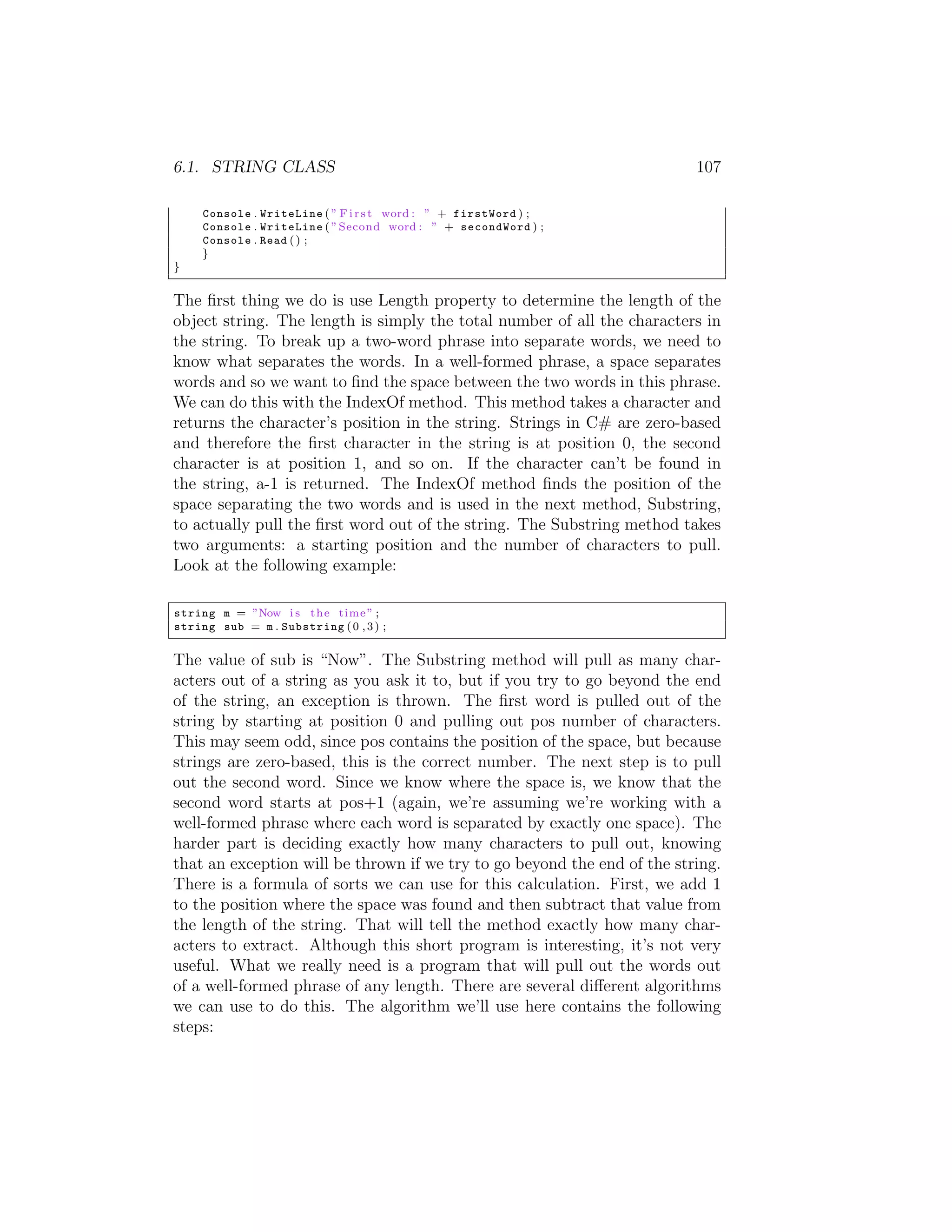 6.1. STRING CLASS 107 Console . WriteLine ( ” F i r s t word : ” + firstWord ) ; Console . WriteLine ( ” Second word : ” + secondWord ) ; Console . Read ( ) ; } } The ﬁrst thing we do is use Length property to determine the length of the object string. The length is simply the total number of all the characters in the string. To break up a two-word phrase into separate words, we need to know what separates the words. In a well-formed phrase, a space separates words and so we want to ﬁnd the space between the two words in this phrase. We can do this with the IndexOf method. This method takes a character and returns the character’s position in the string. Strings in C# are zero-based and therefore the ﬁrst character in the string is at position 0, the second character is at position 1, and so on. If the character can’t be found in the string, a-1 is returned. The IndexOf method ﬁnds the position of the space separating the two words and is used in the next method, Substring, to actually pull the ﬁrst word out of the string. The Substring method takes two arguments: a starting position and the number of characters to pull. Look at the following example: string m = ”Now i s t h e time ” ; string sub = m . Substring ( 0 , 3 ) ; The value of sub is “Now”. The Substring method will pull as many char- acters out of a string as you ask it to, but if you try to go beyond the end of the string, an exception is thrown. The ﬁrst word is pulled out of the string by starting at position 0 and pulling out pos number of characters. This may seem odd, since pos contains the position of the space, but because strings are zero-based, this is the correct number. The next step is to pull out the second word. Since we know where the space is, we know that the second word starts at pos+1 (again, we’re assuming we’re working with a well-formed phrase where each word is separated by exactly one space). The harder part is deciding exactly how many characters to pull out, knowing that an exception will be thrown if we try to go beyond the end of the string. There is a formula of sorts we can use for this calculation. First, we add 1 to the position where the space was found and then subtract that value from the length of the string. That will tell the method exactly how many char- acters to extract. Although this short program is interesting, it’s not very useful. What we really need is a program that will pull out the words out of a well-formed phrase of any length. There are several di↵erent algorithms we can use to do this. The algorithm we’ll use here contains the following steps: 