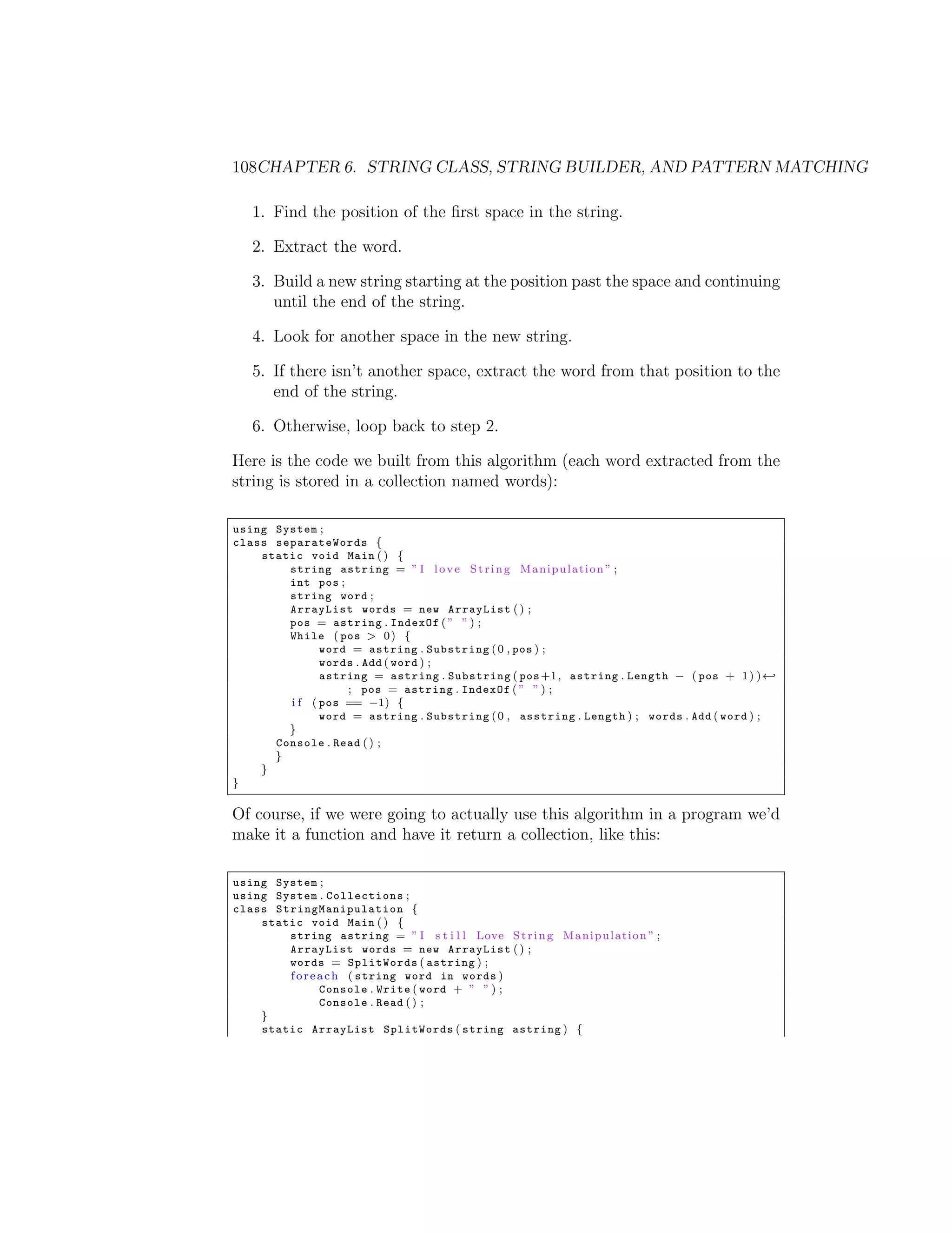 108CHAPTER 6. STRING CLASS, STRING BUILDER, AND PATTERN MATCHING 1. Find the position of the ﬁrst space in the string. 2. Extract the word. 3. Build a new string starting at the position past the space and continuing until the end of the string. 4. Look for another space in the new string. 5. If there isn’t another space, extract the word from that position to the end of the string. 6. Otherwise, loop back to step 2. Here is the code we built from this algorithm (each word extracted from the string is stored in a collection named words): using System ; class separateWords { static void Main ( ) { string astring = ” I l o v e S t r i n g M a n i p u l a t i o n ” ; int pos ; string word ; ArrayList words = new ArrayList ( ) ; pos = astring . IndexOf ( ” ” ) ; While ( pos > 0 ) { word = astring . Substring ( 0 , pos ) ; words . Add ( word ) ; astring = astring . Substring ( pos +1 , astring . Length ( pos + 1 ) ) - ; pos = astring . IndexOf ( ” ” ) ; i f ( pos == 1) { word = astring . Substring ( 0 , asstring . Length ) ; words . Add ( word ) ; } Console . Read ( ) ; } } } Of course, if we were going to actually use this algorithm in a program we’d make it a function and have it return a collection, like this: using System ; using System . Collections ; class S t r i n g M a n i p u l a t i o n { static void Main ( ) { string astring = ” I s t i l l Love S t r i n g M a n i p u l a t i o n ” ; ArrayList words = new ArrayList ( ) ; words = SplitWords ( astring ) ; f o r e a c h ( string word in words ) Console . Write ( word + ” ” ) ; Console . Read ( ) ; } static ArrayList SplitWords ( string astring ) { 