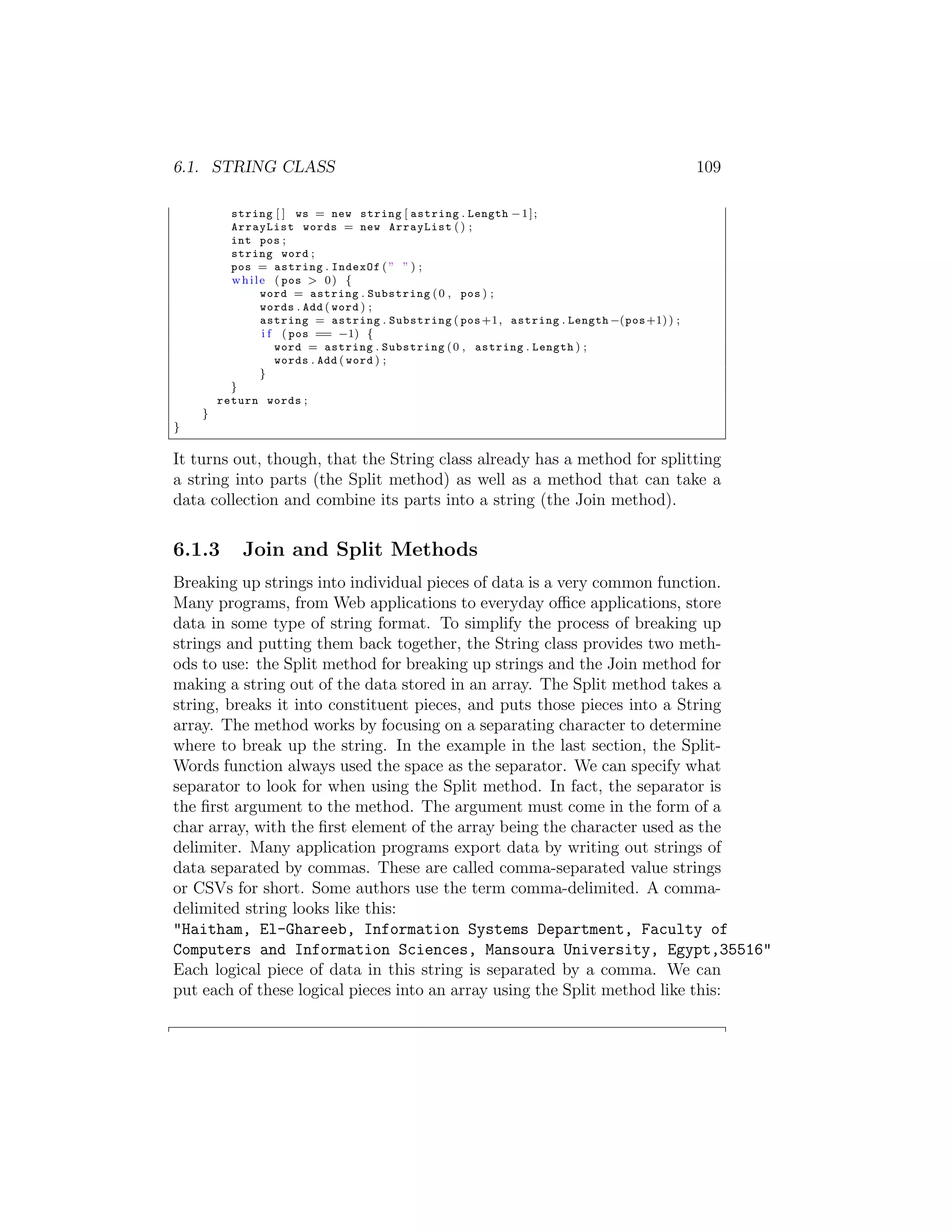 6.1. STRING CLASS 109 string [ ] ws = new string [ astring . Length 1 ] ; ArrayList words = new ArrayList ( ) ; int pos ; string word ; pos = astring . IndexOf ( ” ” ) ; w h i l e ( pos > 0 ) { word = astring . Substring ( 0 , pos ) ; words . Add ( word ) ; astring = astring . Substring ( pos +1 , astring . Length (pos +1) ) ; i f ( pos == 1) { word = astring . Substring ( 0 , astring . Length ) ; words . Add ( word ) ; } } return words ; } } It turns out, though, that the String class already has a method for splitting a string into parts (the Split method) as well as a method that can take a data collection and combine its parts into a string (the Join method). 6.1.3 Join and Split Methods Breaking up strings into individual pieces of data is a very common function. Many programs, from Web applications to everyday o ce applications, store data in some type of string format. To simplify the process of breaking up strings and putting them back together, the String class provides two meth- ods to use: the Split method for breaking up strings and the Join method for making a string out of the data stored in an array. The Split method takes a string, breaks it into constituent pieces, and puts those pieces into a String array. The method works by focusing on a separating character to determine where to break up the string. In the example in the last section, the Split- Words function always used the space as the separator. We can specify what separator to look for when using the Split method. In fact, the separator is the ﬁrst argument to the method. The argument must come in the form of a char array, with the ﬁrst element of the array being the character used as the delimiter. Many application programs export data by writing out strings of data separated by commas. These are called comma-separated value strings or CSVs for short. Some authors use the term comma-delimited. A comma- delimited string looks like this: "Haitham, El-Ghareeb, Information Systems Department, Faculty of Computers and Information Sciences, Mansoura University, Egypt,35516" Each logical piece of data in this string is separated by a comma. We can put each of these logical pieces into an array using the Split method like this: 