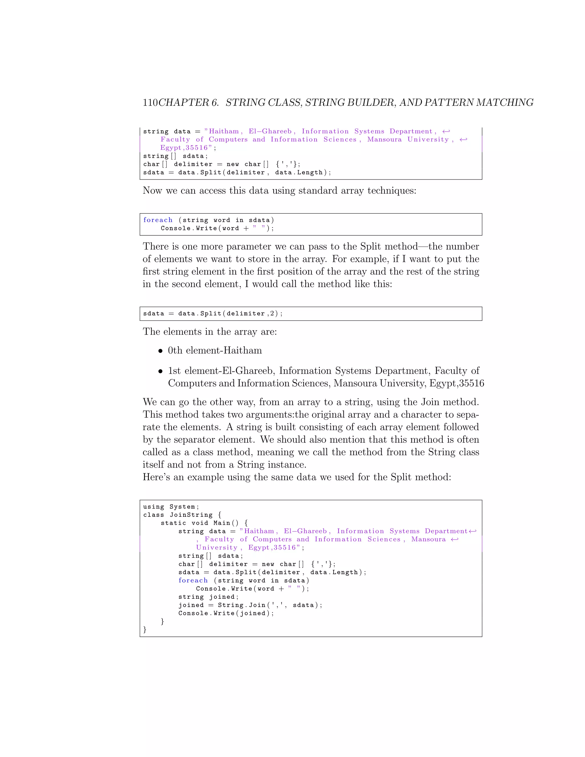 110CHAPTER 6. STRING CLASS, STRING BUILDER, AND PATTERN MATCHING string data = ” Haitham , El Ghareeb , I n f o r m a t i o n Systems Department , - F a c u l t y o f Computers and I n f o r m a t i o n S c i e n c e s , Mansoura U n i v e r s i t y , - Egypt , 3 5 5 1 6 ” ; string [ ] sdata ; char [ ] delimiter = new char [ ] { ' , ' } ; sdata = data . Split ( delimiter , data . Length ) ; Now we can access this data using standard array techniques: f o r e a c h ( string word in sdata ) Console . Write ( word + ” ” ) ; There is one more parameter we can pass to the Split method—the number of elements we want to store in the array. For example, if I want to put the ﬁrst string element in the ﬁrst position of the array and the rest of the string in the second element, I would call the method like this: sdata = data . Split ( delimiter , 2 ) ; The elements in the array are: • 0th element-Haitham • 1st element-El-Ghareeb, Information Systems Department, Faculty of Computers and Information Sciences, Mansoura University, Egypt,35516 We can go the other way, from an array to a string, using the Join method. This method takes two arguments:the original array and a character to sepa- rate the elements. A string is built consisting of each array element followed by the separator element. We should also mention that this method is often called as a class method, meaning we call the method from the String class itself and not from a String instance. Here’s an example using the same data we used for the Split method: using System ; class JoinString { static void Main ( ) { string data = ” Haitham , El Ghareeb , I n f o r m a t i o n Systems Department - , F a c u l t y o f Computers and I n f o r m a t i o n S c i e n c e s , Mansoura - U n i v e r s i t y , Egypt , 3 5 5 1 6 ” ; string [ ] sdata ; char [ ] delimiter = new char [ ] { ' , ' } ; sdata = data . Split ( delimiter , data . Length ) ; f o r e a c h ( string word in sdata ) Console . Write ( word + ” ” ) ; string joined ; joined = String . Join ( ' , ' , sdata ) ; Console . Write ( joined ) ; } } 