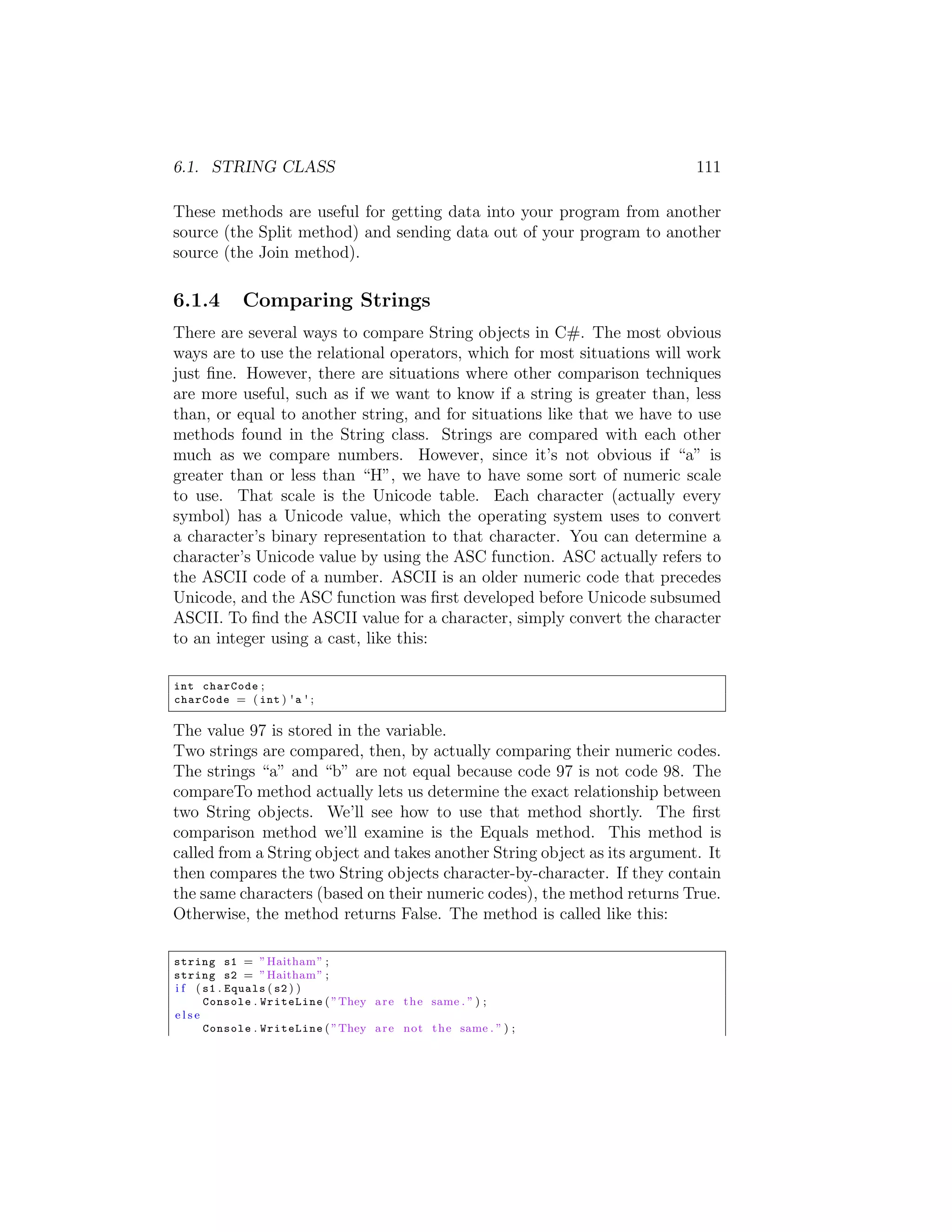 6.1. STRING CLASS 111 These methods are useful for getting data into your program from another source (the Split method) and sending data out of your program to another source (the Join method). 6.1.4 Comparing Strings There are several ways to compare String objects in C#. The most obvious ways are to use the relational operators, which for most situations will work just ﬁne. However, there are situations where other comparison techniques are more useful, such as if we want to know if a string is greater than, less than, or equal to another string, and for situations like that we have to use methods found in the String class. Strings are compared with each other much as we compare numbers. However, since it’s not obvious if “a” is greater than or less than “H”, we have to have some sort of numeric scale to use. That scale is the Unicode table. Each character (actually every symbol) has a Unicode value, which the operating system uses to convert a character’s binary representation to that character. You can determine a character’s Unicode value by using the ASC function. ASC actually refers to the ASCII code of a number. ASCII is an older numeric code that precedes Unicode, and the ASC function was ﬁrst developed before Unicode subsumed ASCII. To ﬁnd the ASCII value for a character, simply convert the character to an integer using a cast, like this: int charCode ; charCode = ( int ) ' a ' ; The value 97 is stored in the variable. Two strings are compared, then, by actually comparing their numeric codes. The strings “a” and “b” are not equal because code 97 is not code 98. The compareTo method actually lets us determine the exact relationship between two String objects. We’ll see how to use that method shortly. The ﬁrst comparison method we’ll examine is the Equals method. This method is called from a String object and takes another String object as its argument. It then compares the two String objects character-by-character. If they contain the same characters (based on their numeric codes), the method returns True. Otherwise, the method returns False. The method is called like this: string s1 = ” Haitham ” ; string s2 = ” Haitham ” ; i f ( s1 . Equals ( s2 ) ) Console . WriteLine ( ”They a r e t h e same . ” ) ; else Console . WriteLine ( ”They a r e not t h e same . ” ) ; 
