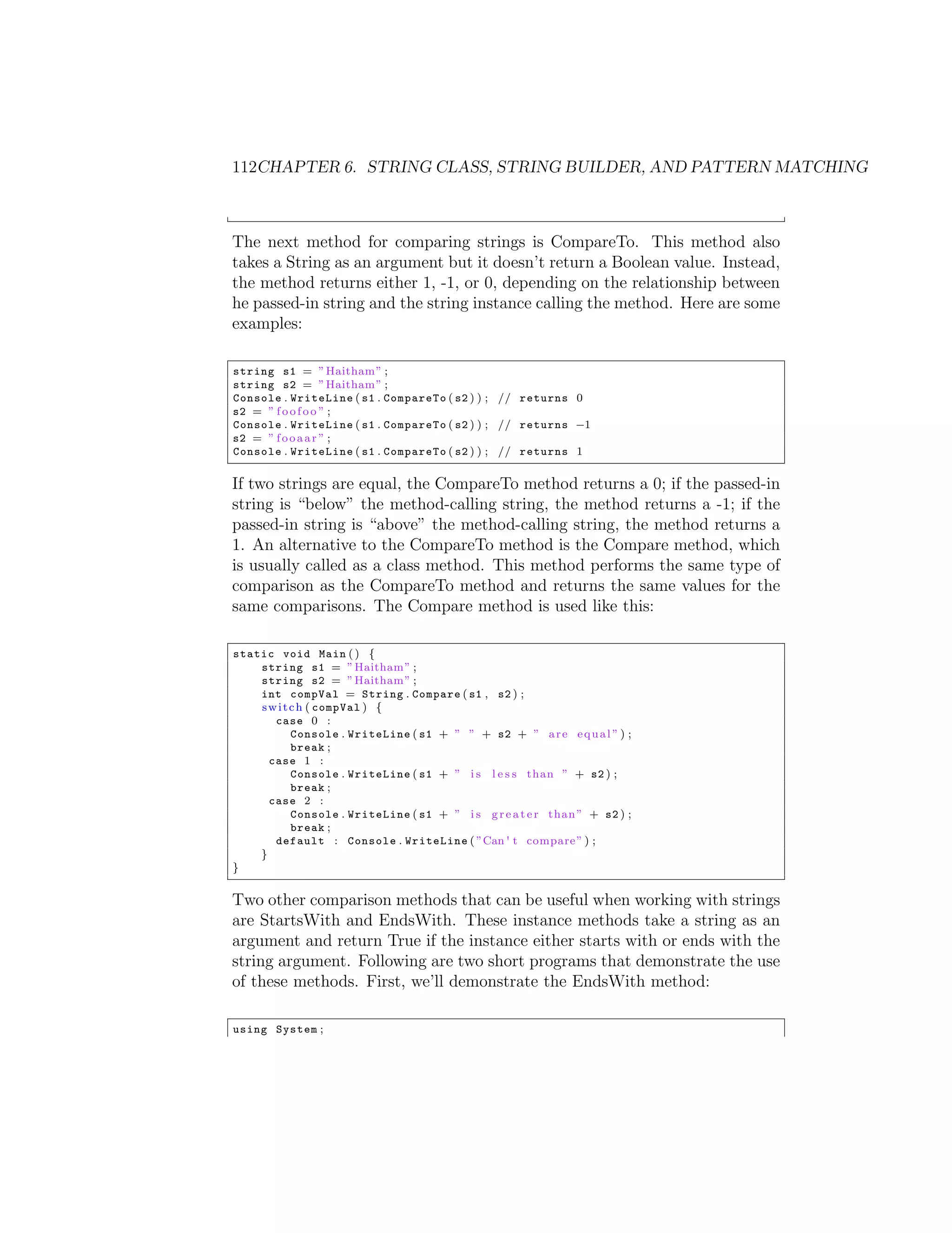 112CHAPTER 6. STRING CLASS, STRING BUILDER, AND PATTERN MATCHING The next method for comparing strings is CompareTo. This method also takes a String as an argument but it doesn’t return a Boolean value. Instead, the method returns either 1, -1, or 0, depending on the relationship between he passed-in string and the string instance calling the method. Here are some examples: string s1 = ” Haitham ” ; string s2 = ” Haitham ” ; Console . WriteLine ( s1 . CompareTo ( s2 ) ) ; // returns 0 s2 = ” f o o f o o ” ; Console . WriteLine ( s1 . CompareTo ( s2 ) ) ; // returns 1 s2 = ” f o o a a r ” ; Console . WriteLine ( s1 . CompareTo ( s2 ) ) ; // returns 1 If two strings are equal, the CompareTo method returns a 0; if the passed-in string is “below” the method-calling string, the method returns a -1; if the passed-in string is “above” the method-calling string, the method returns a 1. An alternative to the CompareTo method is the Compare method, which is usually called as a class method. This method performs the same type of comparison as the CompareTo method and returns the same values for the same comparisons. The Compare method is used like this: static void Main ( ) { string s1 = ” Haitham ” ; string s2 = ” Haitham ” ; int compVal = String . Compare ( s1 , s2 ) ; s w i t c h ( compVal ) { case 0 : Console . WriteLine ( s1 + ” ” + s2 + ” a r e e q u a l ” ) ; break ; case 1 : Console . WriteLine ( s1 + ” i s l e s s than ” + s2 ) ; break ; case 2 : Console . WriteLine ( s1 + ” i s g r e a t e r than ” + s2 ) ; break ; default : Console . WriteLine ( ”Can ' t compare ” ) ; } } Two other comparison methods that can be useful when working with strings are StartsWith and EndsWith. These instance methods take a string as an argument and return True if the instance either starts with or ends with the string argument. Following are two short programs that demonstrate the use of these methods. First, we’ll demonstrate the EndsWith method: using System ; 
