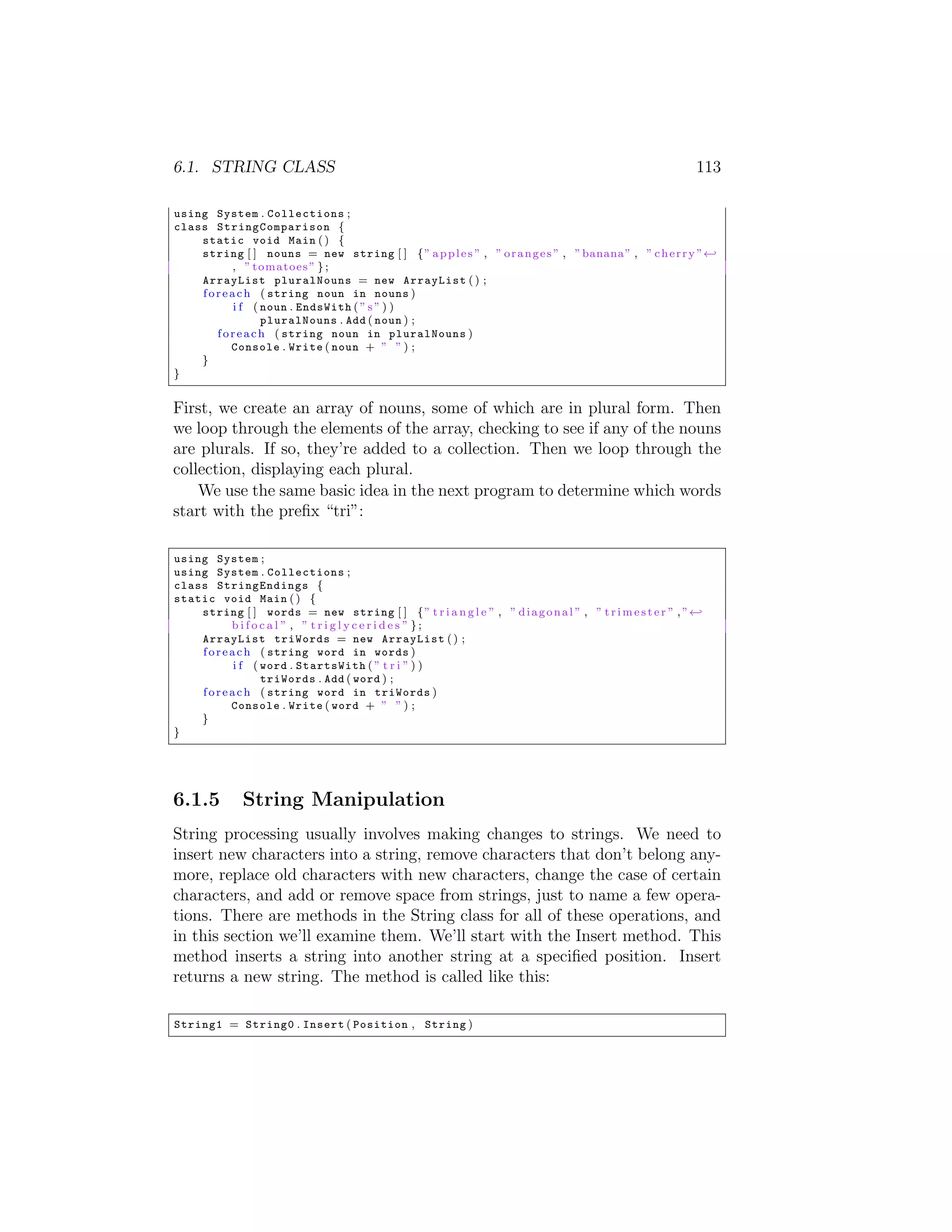 6.1. STRING CLASS 113 using System . Collections ; class S t r i n g C o m p a r i s o n { static void Main ( ) { string [ ] nouns = new string [ ] { ” a p p l e s ” , ” o r a n g e s ” , ” banana ” , ” c h e r r y ” - , ” tomatoes ” } ; ArrayList pluralNouns = new ArrayList ( ) ; f o r e a c h ( string noun in nouns ) i f ( noun . EndsWith ( ” s ” ) ) pluralNouns . Add ( noun ) ; f o r e a c h ( string noun in pluralNouns ) Console . Write ( noun + ” ” ) ; } } First, we create an array of nouns, some of which are in plural form. Then we loop through the elements of the array, checking to see if any of the nouns are plurals. If so, they’re added to a collection. Then we loop through the collection, displaying each plural. We use the same basic idea in the next program to determine which words start with the preﬁx “tri”: using System ; using System . Collections ; class StringEndings { static void Main ( ) { string [ ] words = new string [ ] { ” t r i a n g l e ” , ” d i a g o n a l ” , ” t r i m e s t e r ” , ” - bifocal ” , ” triglycerides ” }; ArrayList triWords = new ArrayList ( ) ; f o r e a c h ( string word in words ) i f ( word . StartsWith ( ” t r i ” ) ) triWords . Add ( word ) ; f o r e a c h ( string word in triWords ) Console . Write ( word + ” ” ) ; } } 6.1.5 String Manipulation String processing usually involves making changes to strings. We need to insert new characters into a string, remove characters that don’t belong any- more, replace old characters with new characters, change the case of certain characters, and add or remove space from strings, just to name a few opera- tions. There are methods in the String class for all of these operations, and in this section we’ll examine them. We’ll start with the Insert method. This method inserts a string into another string at a speciﬁed position. Insert returns a new string. The method is called like this: String1 = String0 . Insert ( Position , String ) 