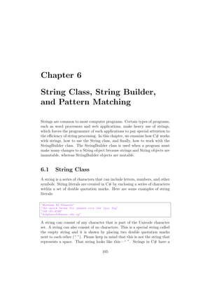 Chapter 6

String Class, String Builder,
and Pattern Matching

Strings are common to most computer programs. Certain types of programs,
such as word processors and web applications, make heavy use of strings,
which forces the programmer of such applications to pay special attention to
the e ciency of string processing. In this chapter, we examine how C# works
with strings, how to use the String class, and ﬁnally, how to work with the
StringBuilder class. The StringBuilder class is used when a program must
make many changes to a String object because strings and String objects are
immutable, whereas StringBuilder objects are mutable.


6.1         String Class
A string is a series of characters that can include letters, numbers, and other
symbols. String literals are created in C# by enclosing a series of characters
within a set of double quotation marks. Here are some examples of string
literals:

” Haitham El Ghareeb ”
” t h e q u i c k brown f o x jumped o v e r t h e l a z y dog ”
”123 45 6789”
” helghareeb@mans . edu . eg ”


A string can consist of any character that is part of the Unicode character
set. A string can also consist of no characters. This is a special string called
the empty string and it is shown by placing two double quotation marks
next to each other (“ ”). Please keep in mind that this is not the string that
represents a space. That string looks like this—“ ”. Strings in C# have a

                                                  105
 