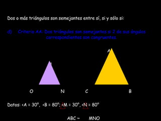 Dos o más triángulos son semejantes entre sí, si y sólo si: Criterio AA: Dos triángulos son semejantes si 2 de sus ángulos    correspondientes son congruentes. A M O  N  C  B Datos:  <A = 30°,  <B = 80°; <M = 30°, <N = 80° ABC ~  MNO 