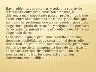 Hay problemas y problemas, y toda una suerte de
diferencias entre problemas. Sin embargo, la
diferencia más importante para el profesor es la que
existe entre los problemas de rutina y aquellos que
no lo son. El problema que no se resuelve por rutina
exige cierto grado de creación y originalidad por parte
del estudiante, mientras que el problema de rutina no
exige nada de eso.
Es verificable que el problema resuelto sin rutina,
tiene más posibilidades de contribuir al desarrollo
intelectual del estudiante, mientras que los problemas
rutinarios no tienen ninguna. La línea de demarcación
entre esos dos tipos de problemas puede no ser
precisa, sin embargo los casos extremos son
claramente reconocibles.
 