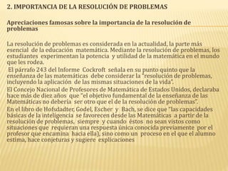 2. IMPORTANCIA DE LA RESOLUCIÓN DE PROBLEMAS
Apreciaciones famosas sobre la importancia de la resolución de
problemas
La resolución de problemas es considerada en la actualidad, la parte más
esencial de la educación matemática. Mediante la resolución de problemas, los
estudiantes experimentan la potencia y utilidad de la matemática en el mundo
que les rodea.
El párrafo 243 del Informe Cockroft señala en su punto quinto que la
enseñanza de las matemáticas debe considerar la “resolución de problemas,
incluyendo la aplicación de las mismas situaciones de la vida”.
El Concejo Nacional de Profesores de Matemática de Estados Unidos, declaraba
hace más de diez años que “el objetivo fundamental de la enseñanza de las
Matemáticas no debería ser otro que el de la resolución de problemas”.
En el libro de Hofsdadter, Godel, Escher y Bach, se dice que “las capacidades
básicas de la inteligencia se favorecen desde las Matemáticas a partir de la
resolución de problemas, siempre y cuando éstos no sean vistos como
situaciones que requieran una respuesta única conocida previamente por el
profesor que encamina hacia ella), sino como un proceso en el que el alumno
estima, hace conjeturas y sugiere explicaciones
 