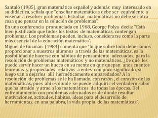 Santaló (1985), gran matemático español y además muy interesado en
su didáctica, señala que “enseñar matemáticas debe ser equivalente a
enseñar a resolver problemas. Estudiar matemáticas no debe ser otra
cosa que pensar en la solución de problemas”.
En una conferencia pronunciada en 1968, George Polya decía: “Está
bien justificado que todos los textos de matemáticas, contengan
problemas. Los problemas pueden, incluso, considerarse como la parte
más esencial de la educación matemática”.
Miguel de Guzmán (1984) comenta que “lo que sobre todo deberíamos
proporcionar a nuestros alumnos a través de las matemáticas, es la
posibilidad de hacerse con hábitos de pensamiento adecuados, para la
resolución de problemas matemáticos y no matemáticos. ¿De qué les
puede servir hacer un hueco en su mente en que quepan unos cuantos
teoremas y propiedades relativos a entes con poco significado, si
luego van a dejarlos allí herméticamente emparedados? A la
resolución de problemas se le ha llamado, con razón , el corazón de las
matemáticas, pues ahí es donde se puede adquirir el verdadero sabor
que ha atraído y atrae a los matemáticos de todas las épocas. Del
enfrentamiento con problemas adecuados es de donde resultar
motivaciones, actitudes, hábitos, ideas para el desarrollo de
herramientas, en una palabra, la vida propia de las matemáticas”.
 