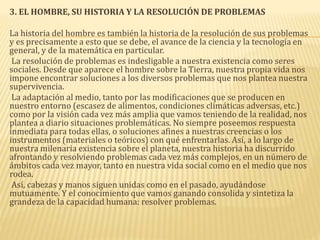 3. EL HOMBRE, SU HISTORIA Y LA RESOLUCIÓN DE PROBLEMAS
La historia del hombre es también la historia de la resolución de sus problemas
y es precisamente a esto que se debe, el avance de la ciencia y la tecnología en
general, y de la matemática en particular.
La resolución de problemas es indesligable a nuestra existencia como seres
sociales. Desde que aparece el hombre sobre la Tierra, nuestra propia vida nos
impone encontrar soluciones a los diversos problemas que nos plantea nuestra
supervivencia.
La adaptación al medio, tanto por las modificaciones que se producen en
nuestro entorno (escasez de alimentos, condiciones climáticas adversas, etc.)
como por la visión cada vez más amplia que vamos teniendo de la realidad, nos
plantea a diario situaciones problemáticas. No siempre poseemos respuesta
inmediata para todas ellas, o soluciones afines a nuestras creencias o los
instrumentos (materiales o teóricos) con qué enfrentarlas. Así, a lo largo de
nuestra milenaria existencia sobre el planeta, nuestra historia ha discurrido
afrontando y resolviendo problemas cada vez más complejos, en un número de
ámbitos cada vez mayor, tanto en nuestra vida social como en el medio que nos
rodea.
Así, cabezas y manos siguen unidas como en el pasado, ayudándose
mutuamente. Y el conocimiento que vamos ganando consolida y sintetiza la
grandeza de la capacidad humana: resolver problemas.
 
