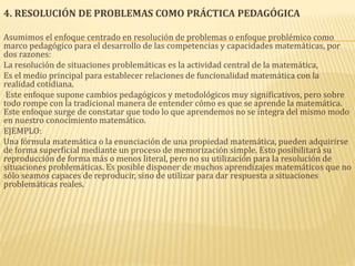 4. RESOLUCIÓN DE PROBLEMAS COMO PRÁCTICA PEDAGÓGICA
Asumimos el enfoque centrado en resolución de problemas o enfoque problémico como
marco pedagógico para el desarrollo de las competencias y capacidades matemáticas, por
dos razones:
La resolución de situaciones problemáticas es la actividad central de la matemática,
Es el medio principal para establecer relaciones de funcionalidad matemática con la
realidad cotidiana.
Este enfoque supone cambios pedagógicos y metodológicos muy significativos, pero sobre
todo rompe con la tradicional manera de entender cómo es que se aprende la matemática.
Este enfoque surge de constatar que todo lo que aprendemos no se integra del mismo modo
en nuestro conocimiento matemático.
EJEMPLO:
Una fórmula matemática o la enunciación de una propiedad matemática, pueden adquirirse
de forma superficial mediante un proceso de memorización simple. Esto posibilitará su
reproducción de forma más o menos literal, pero no su utilización para la resolución de
situaciones problemáticas. Es posible disponer de muchos aprendizajes matemáticos que no
sólo seamos capaces de reproducir, sino de utilizar para dar respuesta a situaciones
problemáticas reales.
 