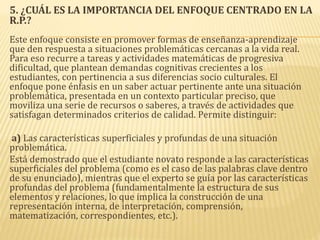 5. ¿CUÁL ES LA IMPORTANCIA DEL ENFOQUE CENTRADO EN LA
R.P.?
Este enfoque consiste en promover formas de enseñanza-aprendizaje
que den respuesta a situaciones problemáticas cercanas a la vida real.
Para eso recurre a tareas y actividades matemáticas de progresiva
dificultad, que plantean demandas cognitivas crecientes a los
estudiantes, con pertinencia a sus diferencias socio culturales. El
enfoque pone énfasis en un saber actuar pertinente ante una situación
problemática, presentada en un contexto particular preciso, que
moviliza una serie de recursos o saberes, a través de actividades que
satisfagan determinados criterios de calidad. Permite distinguir:
a) Las características superficiales y profundas de una situación
problemática.
Está demostrado que el estudiante novato responde a las características
superficiales del problema (como es el caso de las palabras clave dentro
de su enunciado), mientras que el experto se guía por las características
profundas del problema (fundamentalmente la estructura de sus
elementos y relaciones, lo que implica la construcción de una
representación interna, de interpretación, comprensión,
matematización, correspondientes, etc.).
 