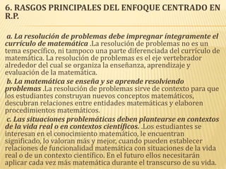 6. RASGOS PRINCIPALES DEL ENFOQUE CENTRADO EN
R.P.
a. La resolución de problemas debe impregnar íntegramente el
currículo de matemática .La resolución de problemas no es un
tema específico, ni tampoco una parte diferenciada del currículo de
matemática. La resolución de problemas es el eje vertebrador
alrededor del cual se organiza la enseñanza, aprendizaje y
evaluación de la matemática.
b. La matemática se enseña y se aprende resolviendo
problemas .La resolución de problemas sirve de contexto para que
los estudiantes construyan nuevos conceptos matemáticos,
descubran relaciones entre entidades matemáticas y elaboren
procedimientos matemáticos.
c. Las situaciones problemáticas deben plantearse en contextos
de la vida real o en contextos científicos. .Los estudiantes se
interesan en el conocimiento matemático, le encuentran
significado, lo valoran más y mejor, cuando pueden establecer
relaciones de funcionalidad matemática con situaciones de la vida
real o de un contexto científico. En el futuro ellos necesitarán
aplicar cada vez más matemática durante el transcurso de su vida.
 