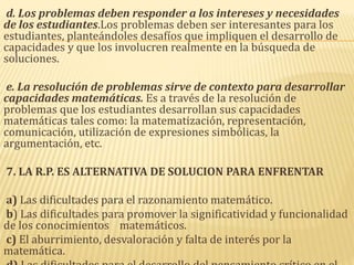 d. Los problemas deben responder a los intereses y necesidades
de los estudiantes.Los problemas deben ser interesantes para los
estudiantes, planteándoles desafíos que impliquen el desarrollo de
capacidades y que los involucren realmente en la búsqueda de
soluciones.
e. La resolución de problemas sirve de contexto para desarrollar
capacidades matemáticas. Es a través de la resolución de
problemas que los estudiantes desarrollan sus capacidades
matemáticas tales como: la matematización, representación,
comunicación, utilización de expresiones simbólicas, la
argumentación, etc.
7. LA R.P. ES ALTERNATIVA DE SOLUCION PARA ENFRENTAR
a) Las dificultades para el razonamiento matemático.
b) Las dificultades para promover la significatividad y funcionalidad
de los conocimientos matemáticos.
c) El aburrimiento, desvaloración y falta de interés por la
matemática.
 