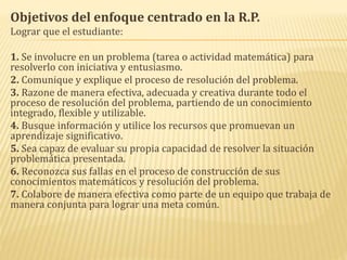 Objetivos del enfoque centrado en la R.P.
Lograr que el estudiante:
1. Se involucre en un problema (tarea o actividad matemática) para
resolverlo con iniciativa y entusiasmo.
2. Comunique y explique el proceso de resolución del problema.
3. Razone de manera efectiva, adecuada y creativa durante todo el
proceso de resolución del problema, partiendo de un conocimiento
integrado, flexible y utilizable.
4. Busque información y utilice los recursos que promuevan un
aprendizaje significativo.
5. Sea capaz de evaluar su propia capacidad de resolver la situación
problemática presentada.
6. Reconozca sus fallas en el proceso de construcción de sus
conocimientos matemáticos y resolución del problema.
7. Colabore de manera efectiva como parte de un equipo que trabaja de
manera conjunta para lograr una meta común.
 