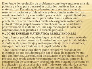El enfoque de resolución de problemas constituye entonces una vía
potente y eficaz para desarrollar actitudes positivas hacia las
matemáticas. Permite que cada estudiante se sienta capaz de
resolver situaciones problemáticas y de aprender matemáticas,
considerándola útil y con sentido para la vida. La posibilidad que
ofrezcamos a los estudiantes para enfrentarse a situaciones
problemáticas con diferentes niveles de exigencia matemática,
junto al trabajo grupal, favorecerán el desarrollo de actitudes
positivas hacia la matemática, una aspiración que la sociedad
contemporánea le plantea a la escuela peruana.
9. ¿CÓMO ENSEÑAR MATEMÁTICA RESOLVIENDO S.P.?
Como hemos podido ver, el enfoque centrado en la resolución de
problemas no sólo permite a los estudiantes adquirir habilidades
duraderas de aprendizaje y meta-aprendizaje de la matemática,
sino que modifica totalmente el papel del docente.
A los docentes nos toca ahora guiar, explorar y respaldar las
iniciativas de sus estudiantes, sin dar la clase de manera frontal
tipo conferencia. La resolución de situaciones problemáticas es un
proceso que ayuda a generar e integrar actividades, tanto en la
construcción de conceptos y procedimientos matemáticos como en
la aplicación de estos a la vida real. Todo esto redundará, a su vez,
en el desarrollo de capacidades y competencias matemáticas.
 