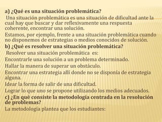 a) ¿Qué es una situación problemática?
Una situación problemática es una situación de dificultad ante la
cual hay que buscar y dar reflexivamente una respuesta
coherente, encontrar una solución.
Estamos, por ejemplo, frente a una situación problemática cuando
no disponemos de estrategias o medios conocidos de solución.
b) ¿Qué es resolver una situación problemática?
Resolver una situación problemática es:
Encontrarle una solución a un problema determinado.
Hallar la manera de superar un obstáculo.
Encontrar una estrategia allí donde no se disponía de estrategia
alguna.
Idear la forma de salir de una dificultad.
Lograr lo que uno se propone utilizando los medios adecuados.
c) ¿En qué consiste la metodología centrada en la resolución
de problemas?
La metodología plantea que los estudiantes:
 