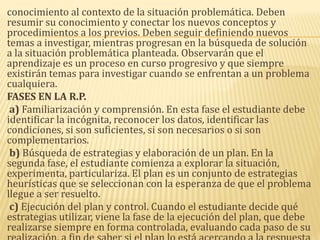 conocimiento al contexto de la situación problemática. Deben
resumir su conocimiento y conectar los nuevos conceptos y
procedimientos a los previos. Deben seguir definiendo nuevos
temas a investigar, mientras progresan en la búsqueda de solución
a la situación problemática planteada. Observarán que el
aprendizaje es un proceso en curso progresivo y que siempre
existirán temas para investigar cuando se enfrentan a un problema
cualquiera.
FASES EN LA R.P.
a) Familiarización y comprensión. En esta fase el estudiante debe
identificar la incógnita, reconocer los datos, identificar las
condiciones, si son suficientes, si son necesarios o si son
complementarios.
b) Búsqueda de estrategias y elaboración de un plan. En la
segunda fase, el estudiante comienza a explorar la situación,
experimenta, particulariza. El plan es un conjunto de estrategias
heurísticas que se seleccionan con la esperanza de que el problema
llegue a ser resuelto.
c) Ejecución del plan y control. Cuando el estudiante decide qué
estrategias utilizar, viene la fase de la ejecución del plan, que debe
realizarse siempre en forma controlada, evaluando cada paso de su
 