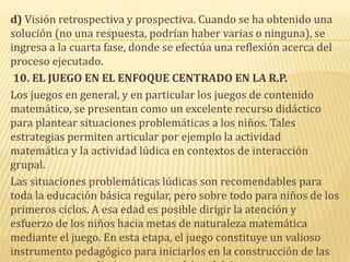 d) Visión retrospectiva y prospectiva. Cuando se ha obtenido una
solución (no una respuesta, podrían haber varias o ninguna), se
ingresa a la cuarta fase, donde se efectúa una reflexión acerca del
proceso ejecutado.
10. EL JUEGO EN EL ENFOQUE CENTRADO EN LA R.P.
Los juegos en general, y en particular los juegos de contenido
matemático, se presentan como un excelente recurso didáctico
para plantear situaciones problemáticas a los niños. Tales
estrategias permiten articular por ejemplo la actividad
matemática y la actividad lúdica en contextos de interacción
grupal.
Las situaciones problemáticas lúdicas son recomendables para
toda la educación básica regular, pero sobre todo para niños de los
primeros ciclos. A esa edad es posible dirigir la atención y
esfuerzo de los niños hacia metas de naturaleza matemática
mediante el juego. En esta etapa, el juego constituye un valioso
instrumento pedagógico para iniciarlos en la construcción de las
 