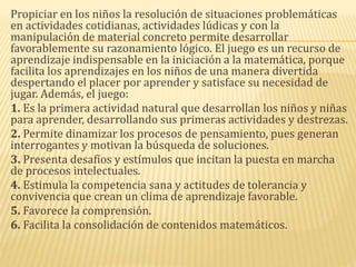 Propiciar en los niños la resolución de situaciones problemáticas
en actividades cotidianas, actividades lúdicas y con la
manipulación de material concreto permite desarrollar
favorablemente su razonamiento lógico. El juego es un recurso de
aprendizaje indispensable en la iniciación a la matemática, porque
facilita los aprendizajes en los niños de una manera divertida
despertando el placer por aprender y satisface su necesidad de
jugar. Además, el juego:
1. Es la primera actividad natural que desarrollan los niños y niñas
para aprender, desarrollando sus primeras actividades y destrezas.
2. Permite dinamizar los procesos de pensamiento, pues generan
interrogantes y motivan la búsqueda de soluciones.
3. Presenta desafíos y estímulos que incitan la puesta en marcha
de procesos intelectuales.
4. Estimula la competencia sana y actitudes de tolerancia y
convivencia que crean un clima de aprendizaje favorable.
5. Favorece la comprensión.
6. Facilita la consolidación de contenidos matemáticos.
 