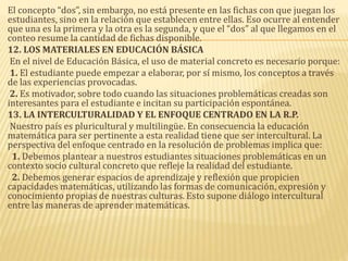 El concepto “dos”, sin embargo, no está presente en las fichas con que juegan los
estudiantes, sino en la relación que establecen entre ellas. Eso ocurre al entender
que una es la primera y la otra es la segunda, y que el “dos” al que llegamos en el
conteo resume la cantidad de fichas disponible.
12. LOS MATERIALES EN EDUCACIÓN BÁSICA
En el nivel de Educación Básica, el uso de material concreto es necesario porque:
1. El estudiante puede empezar a elaborar, por sí mismo, los conceptos a través
de las experiencias provocadas.
2. Es motivador, sobre todo cuando las situaciones problemáticas creadas son
interesantes para el estudiante e incitan su participación espontánea.
13. LA INTERCULTURALIDAD Y EL ENFOQUE CENTRADO EN LA R.P.
Nuestro país es pluricultural y multilingüe. En consecuencia la educación
matemática para ser pertinente a esta realidad tiene que ser intercultural. La
perspectiva del enfoque centrado en la resolución de problemas implica que:
1. Debemos plantear a nuestros estudiantes situaciones problemáticas en un
contexto socio cultural concreto que refleje la realidad del estudiante.
2. Debemos generar espacios de aprendizaje y reflexión que propicien
capacidades matemáticas, utilizando las formas de comunicación, expresión y
conocimiento propias de nuestras culturas. Esto supone diálogo intercultural
entre las maneras de aprender matemáticas.
 