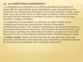 14. LA COMPETENCIA MATEMÁTICA
La competencia matemática en la Educación Básica promueve el
desarrollo de capacidades en los estudiantes, que se requieren para
enfrentar una situación problemática en la vida cotidiana. Alude, sobre
todo, a una actuación eficaz en diferentes contextos reales a través de
una serie de herramientas y acciones. Es decir, a una actuación que
moviliza e integra actitudes.
La competencia matemática es entonces un saber actuar en un
contexto particular, que nos permite resolver situaciones
problemáticas reales o de contexto matemático. Un actuar pertinente a
las características de la situación y a la finalidad de nuestra acción, que
selecciona y moviliza una diversidad de saberes propios o de recursos
del entorno. Eso se da mediante determinados criterios básicos, como:
a. Saber actuar: Alude a la intervención de una persona sobre una
situación problemática determinada para resolverla, pudiendo tratarse
de una acción que implique sólo actividad matemática.
 