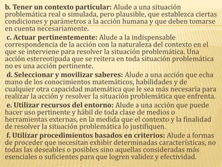 b. Tener un contexto particular: Alude a una situación
problemática real o simulada, pero plausible, que establezca ciertas
condiciones y parámetros a la acción humana y que deben tomarse
en cuenta necesariamente.
c. Actuar pertinentemente: Alude a la indispensable
correspondencia de la acción con la naturaleza del contexto en el
que se interviene para resolver la situación problemática. Una
acción estereotipada que se reitera en toda situación problemática
no es una acción pertinente.
d. Seleccionar y movilizar saberes: Alude a una acción que echa
mano de los conocimientos matemáticos, habilidades y de
cualquier otra capacidad matemática que le sea más necesaria para
realizar la acción y resolver la situación problemática que enfrenta.
e. Utilizar recursos del entorno: Alude a una acción que puede
hacer uso pertinente y hábil de toda clase de medios o
herramientas externas, en la medida que el contexto y la finalidad
de resolver la situación problemática lo justifiquen.
f. Utilizar procedimientos basados en criterios: Alude a formas
de proceder que necesitan exhibir determinadas características, no
todas las deseables o posibles sino aquellas consideradas más
esenciales o suficientes para que logren validez y efectividad.
 