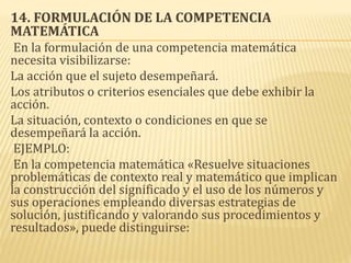 14. FORMULACIÓN DE LA COMPETENCIA
MATEMÁTICA
En la formulación de una competencia matemática
necesita visibilizarse:
La acción que el sujeto desempeñará.
Los atributos o criterios esenciales que debe exhibir la
acción.
La situación, contexto o condiciones en que se
desempeñará la acción.
EJEMPLO:
En la competencia matemática «Resuelve situaciones
problemáticas de contexto real y matemático que implican
la construcción del significado y el uso de los números y
sus operaciones empleando diversas estrategias de
solución, justificando y valorando sus procedimientos y
resultados», puede distinguirse:
 