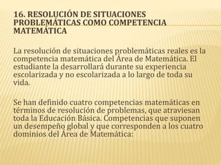 16. RESOLUCIÓN DE SITUACIONES
PROBLEMÁTICAS COMO COMPETENCIA
MATEMÁTICA
La resolución de situaciones problemáticas reales es la
competencia matemática del Área de Matemática. El
estudiante la desarrollará durante su experiencia
escolarizada y no escolarizada a lo largo de toda su
vida.
Se han definido cuatro competencias matemáticas en
términos de resolución de problemas, que atraviesan
toda la Educación Básica. Competencias que suponen
un desempeño global y que corresponden a los cuatro
dominios del Área de Matemática:
 