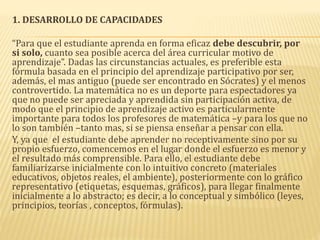 1. DESARROLLO DE CAPACIDADES
“Para que el estudiante aprenda en forma eficaz debe descubrir, por
si solo, cuanto sea posible acerca del área curricular motivo de
aprendizaje”. Dadas las circunstancias actuales, es preferible esta
fórmula basada en el principio del aprendizaje participativo por ser,
además, el mas antiguo (puede ser encontrado en Sócrates) y el menos
controvertido. La matemática no es un deporte para espectadores ya
que no puede ser apreciada y aprendida sin participación activa, de
modo que el principio de aprendizaje activo es particularmente
importante para todos los profesores de matemática –y para los que no
lo son también –tanto mas, si se piensa enseñar a pensar con ella.
Y, ya que el estudiante debe aprender no receptivamente sino por su
propio esfuerzo, comencemos en el lugar donde el esfuerzo es menor y
el resultado más comprensible. Para ello, el estudiante debe
familiarizarse inicialmente con lo intuitivo concreto (materiales
educativos, objetos reales, el ambiente), posteriormente con lo gráfico
representativo (etiquetas, esquemas, gráficos), para llegar finalmente
inicialmente a lo abstracto; es decir, a lo conceptual y simbólico (leyes,
principios, teorías , conceptos, fórmulas).
 