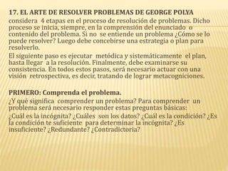 17. EL ARTE DE RESOLVER PROBLEMAS DE GEORGE POLYA
considera 4 etapas en el proceso de resolución de problemas. Dicho
proceso se inicia, siempre, en la comprensión del enunciado o
contenido del problema. Si no se entiende un problema ¿Cómo se lo
puede resolver? Luego debe concebirse una estrategia o plan para
resolverlo.
El siguiente paso es ejecutar metódica y sistemáticamente el plan,
hasta llegar a la resolución. Finalmente, debe examinarse su
consistencia. En todos estos pasos, será necesario actuar con una
visión retrospectiva, es decir, tratando de lograr metacogniciones.
PRIMERO: Comprenda el problema.
¿Y qué significa comprender un problema? Para comprender un
problema será necesario responder estas preguntas básicas:
¿Cuál es la incógnita? ¿Cuáles son los datos? ¿Cuál es la condición? ¿Es
la condición te suficiente para determinar la incógnita? ¿Es
insuficiente? ¿Redundante? ¿Contradictoria?
 