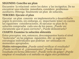 SEGUNDO: Conciba un plan
Encuentre la relacionó entre los datos y las incógnitas. De no
encontrar una relación inmediata, considere problemas
auxiliares. Obtenga finalmente un plan de solución.
TERCERO: Ejecute el plan
Ejecutar un plan consiste en implementarlo y desarrollarlo
según lo previsto, sin embargo, es importante tener en cuenta
las siguientes consideraciones. Al ejecutar su plan de la
solución compruebe cada uno de los pasos. ¿Puede ver
claramente que el paso correcto? ¿ Puede demostrarlo?
CUARTO: Examine la solución obtenida
Estos preceptos son, entonces, descompuestos hasta el nivel
“molecular” en las páginas siguientes. Ahí se sugieren
estrategias individuales que podrían ser utilizadas en
momentos apropiados.
Visión retrospectiva. ¿Puede usted verificar el resultado?
¿Puede verificar el ¿razonamiento? ¿Puede obtener el
resultado en forma diferente? ¿Puede verlo de golpe? ¿Puede
emplear el resultado o el método en algún otro problema?
 