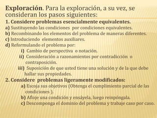 Exploración. Para la exploración, a su vez, se
consideran los pasos siguientes:
1. Considere problemas esencialmente equivalentes.
a) Sustituyendo las condiciones por condiciones equivalentes.
b) Recombinando los elementos del problema de maneras diferentes.
c) Introduciendo elementos auxiliares.
d) Reformulando el problema por:
i) Cambio de perspectiva o notación.
ii) Consideración a razonamientos por contradicción o
contraposición.
iii) Suposición de que usted tiene una solución y de la que debe
hallar sus propiedades.
2. Considere problemas ligeramente modificados:
a) Escoja sus objetivos (Obtenga el cumplimiento parcial de las
condiciones ).
b) Afloje una condición y ensáyela, luego reinpóngala.
c) Descomponga el dominio del problema y trabaje caso por caso.
 