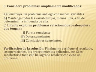 3. Considere problemas ampliamente modificados:
a) Construya un problema análogo con menos variables.
b) Mantenga todas las variables fijas, menos una, a fin de
determinar la influencia de ella.
c) Intente explorar problemas relacionados cualesquiera
que tengan :
i) Forma semejante
ii) Datos semejantes
iii) Conclusiones semejantes.
Verificación de la solución. Finalmente verifique el resultado,
las operaciones , los procedimientos aplicados, etc. Si es
satisfactorio todo ello ha logrado resolver con éxito un
problema.
 