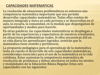 CAPACIDADES MATEMATICAS
La resolución de situaciones problemáticas es entonces una
competencia matemática importante que nos permite
desarrollar capacidades matemáticas. Todas ellas existen de
manera integrada y única en cada persona y se desarrollan en el
aula, la escuela, la comunidad, en la medida que dispongamos de
oportunidades y medios para hacerlo.
En otras palabras, las capacidades matemáticas se despliegan a
partir de las experiencias y expectativas de nuestros estudiantes,
en situaciones problemáticas reales. Si ellos encuentran útil en
su vida diaria los aprendizajes logrados, sentirán que la
matemática tiene sentido y pertinencia.
La propuesta pedagógica para el aprendizaje de la matemática
toma en cuenta el desarrollo de seis capacidades matemáticas,
consideradas esenciales para el uso de la matemática en la vida
cotidiana. Éstas sustentan la competencia matemática de
resolución de problemas y deben abordarse en todos los niveles
y modalidades de la Educación Básica Regular. Estas seis
capacidades son las siguientes:
 