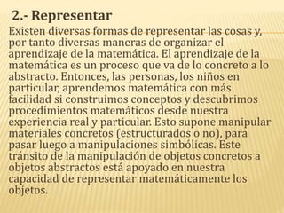 2.- Representar
Existen diversas formas de representar las cosas y,
por tanto diversas maneras de organizar el
aprendizaje de la matemática. El aprendizaje de la
matemática es un proceso que va de lo concreto a lo
abstracto. Entonces, las personas, los niños en
particular, aprendemos matemática con más
facilidad si construimos conceptos y descubrimos
procedimientos matemáticos desde nuestra
experiencia real y particular. Esto supone manipular
materiales concretos (estructurados o no), para
pasar luego a manipulaciones simbólicas. Este
tránsito de la manipulación de objetos concretos a
objetos abstractos está apoyado en nuestra
capacidad de representar matemáticamente los
objetos.
 