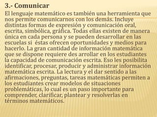 3.- Comunicar
El lenguaje matemático es también una herramienta que
nos permite comunicarnos con los demás. Incluye
distintas formas de expresión y comunicación oral,
escrita, simbólica, gráfica. Todas ellas existen de manera
única en cada persona y se pueden desarrollar en las
escuelas si éstas ofrecen oportunidades y medios para
hacerlo. La gran cantidad de información matemática
que se dispone requiere des arrollar en los estudiantes
la capacidad de comunicación escrita. Eso les posibilita
identificar, procesar, producir y administrar información
matemática escrita. La lectura y el dar sentido a las
afirmaciones, preguntas, tareas matemáticas permiten a
los estudiantes crear modelos de situaciones
problemáticas, lo cual es un paso importante para
comprender, clarificar, plantear y resolverlas en
términos matemáticos.
 
