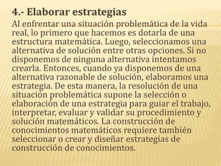 4.- Elaborar estrategias
Al enfrentar una situación problemática de la vida
real, lo primero que hacemos es dotarla de una
estructura matemática. Luego, seleccionamos una
alternativa de solución entre otras opciones. Si no
disponemos de ninguna alternativa intentamos
crearla. Entonces, cuando ya disponemos de una
alternativa razonable de solución, elaboramos una
estrategia. De esta manera, la resolución de una
situación problemática supone la selección o
elaboración de una estrategia para guiar el trabajo,
interpretar, evaluar y validar su procedimiento y
solución matemáticos. La construcción de
conocimientos matemáticos requiere también
seleccionar o crear y diseñar estrategias de
construcción de conocimientos.
 