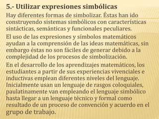 5.- Utilizar expresiones simbólicas
Hay diferentes formas de simbolizar. Éstas han ido
construyendo sistemas simbólicos con características
sintácticas, semánticas y funcionales peculiares.
El uso de las expresiones y símbolos matemáticos
ayudan a la comprensión de las ideas matemáticas, sin
embargo éstas no son fáciles de generar debido a la
complejidad de los procesos de simbolización.
En el desarrollo de los aprendizajes matemáticos, los
estudiantes a partir de sus experiencias vivenciales e
inductivas emplean diferentes niveles del lenguaje.
Inicialmente usan un lenguaje de rasgos coloquiales,
paulatinamente van empleando el lenguaje simbólico
hasta llegar a un lenguaje técnico y formal como
resultado de un proceso de convención y acuerdo en el
grupo de trabajo.
 