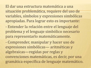 El dar una estructura matemática a una
situación problemática, requiere del uso de
variables, símbolos y expresiones simbólicas
apropiadas. Para lograr esto es importante:
- Entender la relación entre el lenguaje del
problema y el lenguaje simbólico necesario
para representarlo matemáticamente.
- Comprender, manipular y hacer uso de
expresiones simbólicas— aritméticas y
algebraicas—regidas por reglas y
convenciones matemáticas, es decir, por una
gramática específica de lenguaje matemático.
 