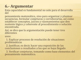 6.- Argumentar
Esta capacidad es fundamental no solo para el desarrollo
del
pensamiento matemático, sino para organizar y plantear
secuencias, formular conjeturas y corroborarlas, así como
establecer conceptos, juicios y razonamientos que den
sustento lógico y coherente al procedimiento o solución
encontrada.
Así, se dice que la argumentación puede tener tres
diferentes
usos:
1. Explicar procesos de resolución de situaciones
problemáticas
2. Justificar, es decir, hacer una exposición de las
conclusiones o resultados a los que se haya llegado
3. Verificar conjeturas, tomando como base elementos del
pensamiento matemático.
 