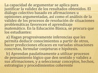 La capacidad de argumentar se aplica para
justificar la validez de los resultados obtenidos. El
diálogo colectivo basado en afirmaciones u
opiniones argumentadas, así como el análisis de la
validez de los procesos de resolución de situaciones
problemáticas favorecen el aprendizaje
matemático. En la Educación Básica, se procura que
los estudiantes:
a) Hagan progresivamente inferencias que les
permita deducir conocimientos a partir de otros,
hacer predicciones eficaces en variadas situaciones
concretas, formular conjeturas e hipótesis.
b) Aprendan paulatinamente a utilizar procesos
de pensamiento lógico que den sentido y validez a
sus afirmaciones, y a seleccionar conceptos, hechos,
estrategias y procedimientos coherente
 