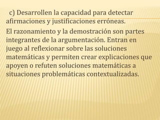 c) Desarrollen la capacidad para detectar
afirmaciones y justificaciones erróneas.
El razonamiento y la demostración son partes
integrantes de la argumentación. Entran en
juego al reflexionar sobre las soluciones
matemáticas y permiten crear explicaciones que
apoyen o refuten soluciones matemáticas a
situaciones problemáticas contextualizadas.
 