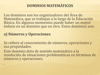 DOMINIOS MATEMÁTICOS
Los dominios son los organizadores del Área de
Matemática, que se trabajan a lo largo de la Educación
Básica. En algunos momentos puede haber un mayor
énfasis en un dominio que en otro. Estos dominios son:
a) Números y Operaciones
Se refiere al conocimiento de números, operaciones y
sus propiedades.
Este dominio dota de sentido matemático a la
resolución de situaciones problemáticas en términos de
números y operaciones.
.
 