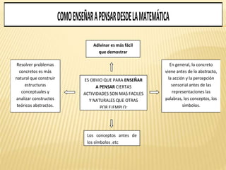 COMOENSEÑARAPENSARDESDELAMATEMÁTICA
Adivinar es más fácil
que demostrar
ES OBVIO QUE PARA ENSEÑAR
A PENSAR CIERTAS
ACTIVIDADES SON MAS FACILES
Y NATURALES QUE OTRAS
POR EJEMPLO:
Resolver problemas
concretos es más
natural que construir
estructuras
conceptuales y
analizar constructos
teóricos abstractos.
En general, lo concreto
viene antes de lo abstracto,
la acción y la percepción
sensorial antes de las
representaciones las
palabras, los conceptos, los
símbolos.
Los conceptos antes de
los símbolos ,etc
 